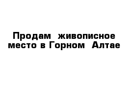 Продам  живописное место в Горном- Алтае